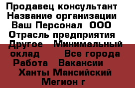 Продавец-консультант › Название организации ­ Ваш Персонал, ООО › Отрасль предприятия ­ Другое › Минимальный оклад ­ 1 - Все города Работа » Вакансии   . Ханты-Мансийский,Мегион г.